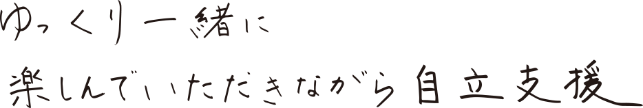 ゆっくり一緒に楽しんでいただきながら自立支援