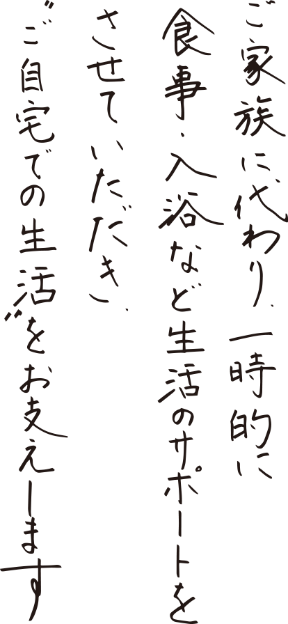 ご家族に代わり、一時的に食事・入浴な素生活のサポートをさせていただき、"ご自宅での生活"をお支えします